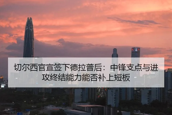 切尔西官宣签下德拉普后：中锋支点与进攻终结能力能否补上短板
