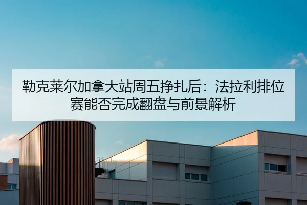 lei-ke-lai-er-jia-na-da-zhan-zhou-wu-zheng-zha-hou-fa-la-li-pai-wei-sai-neng-fou-wan-cheng-fan-pan-yu-qian-jing-jie-xi-2-215.jpg