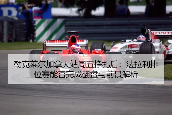 勒克莱尔加拿大站周五挣扎后：法拉利排位赛能否完成翻盘与前景解析