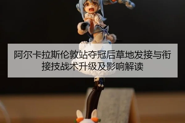 阿尔卡拉斯伦敦站夺冠后草地发接与衔接技战术升级及影响解读